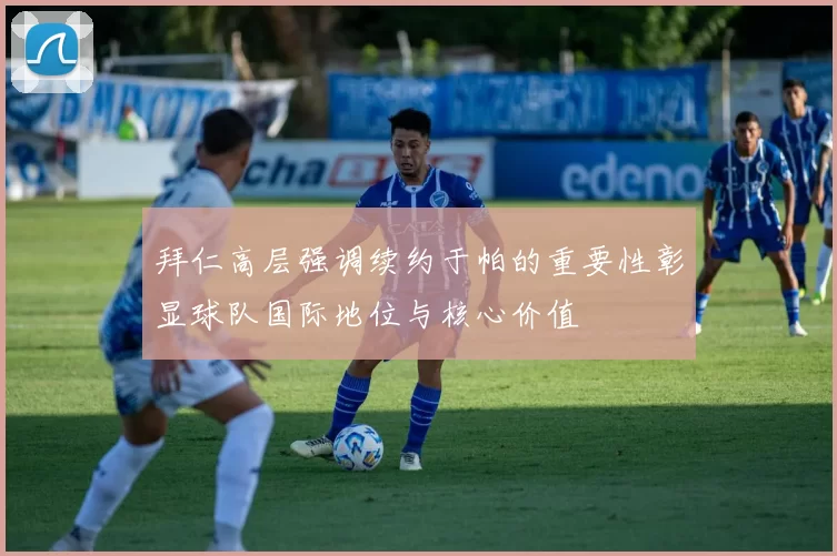 拜仁高层强调续约于帕的重要性彰显球队国际地位与核心价值