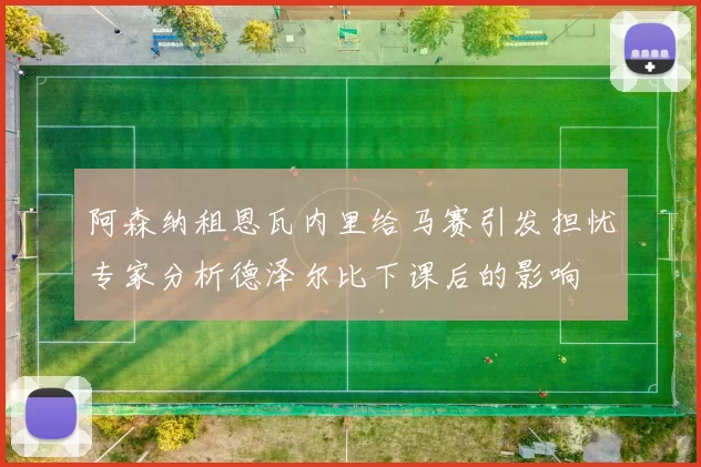 阿森纳租恩瓦内里给马赛引发担忧专家分析德泽尔比下课后的影响