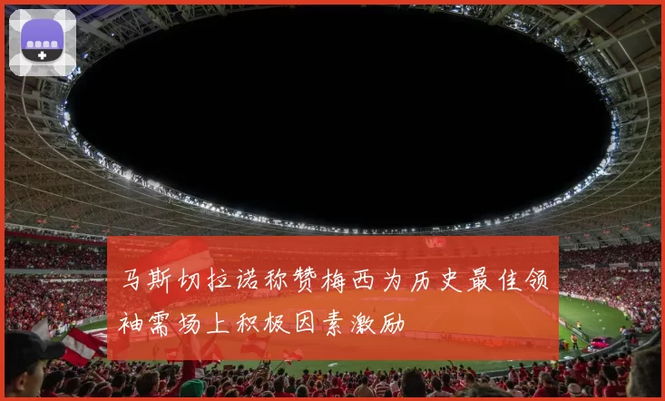 马斯切拉诺称赞梅西为历史最佳领袖需场上积极因素激励