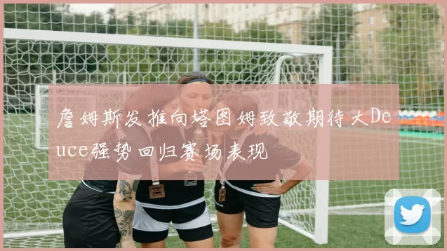 詹姆斯发推向塔图姆致敬期待大Deuce强势回归赛场表现
