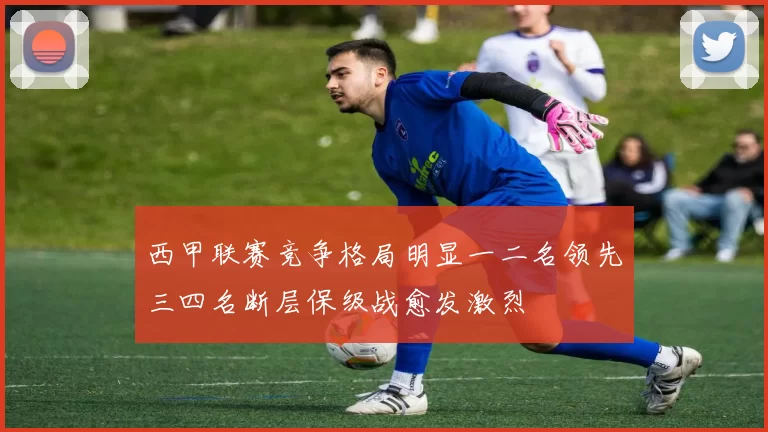 西甲联赛竞争格局明显一二名领先三四名断层保级战愈发激烈
