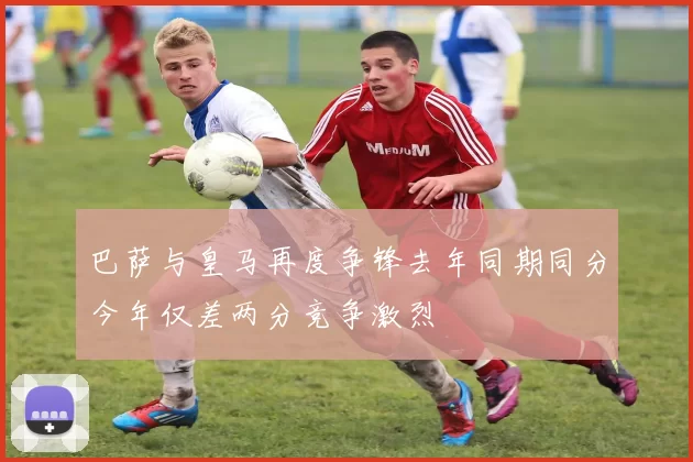 巴萨与皇马再度争锋去年同期同分今年仅差两分竞争激烈