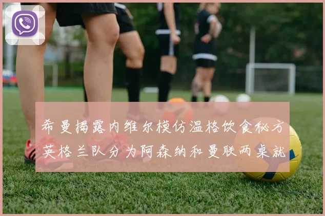 希曼揭露内维尔模仿温格饮食秘方英格兰队分为阿森纳和曼联两桌就餐