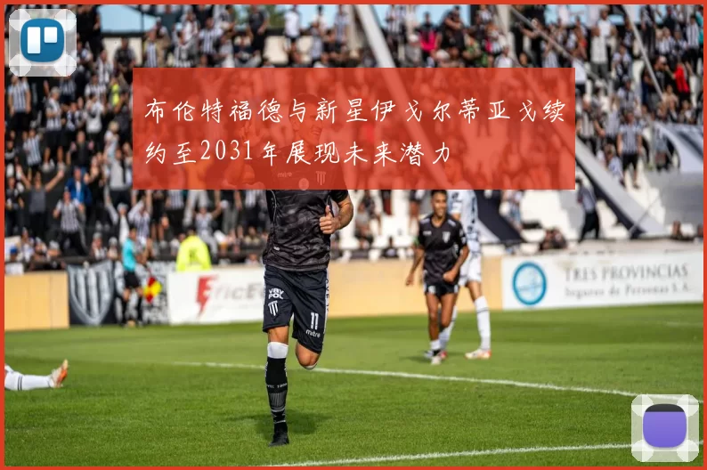 布伦特福德与新星伊戈尔蒂亚戈续约至2031年展现未来潜力