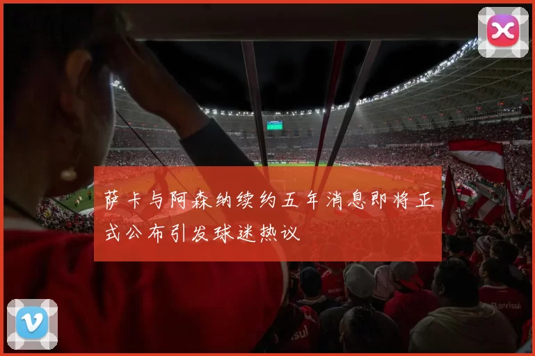 萨卡与阿森纳续约五年消息即将正式公布引发球迷热议