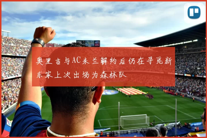 奥里吉与AC米兰解约后仍在寻觅新东家上次出场为森林队