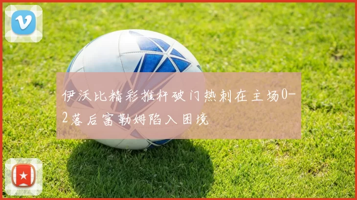 伊沃比精彩推杆破门热刺在主场0-2落后富勒姆陷入困境