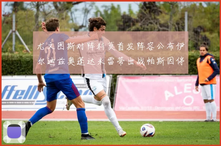 尤文图斯对阵科莫首发阵容公布伊尔迪兹奥蓬达米雷蒂出战帕斯因停赛缺席