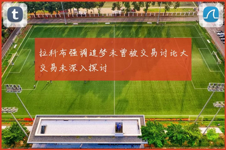 拉科布强调追梦未曾被交易讨论大交易未深入探讨