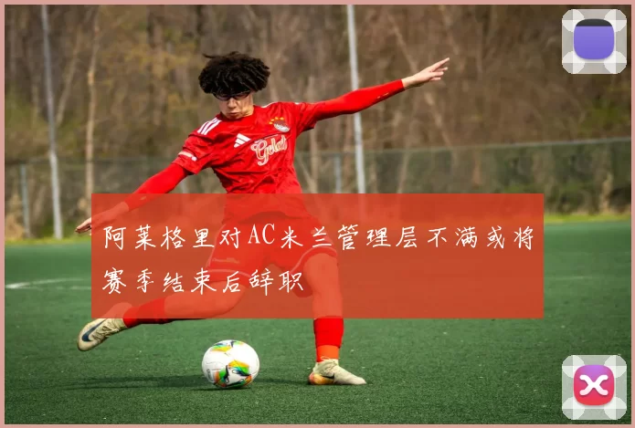 阿莱格里对AC米兰管理层不满或将赛季结束后辞职