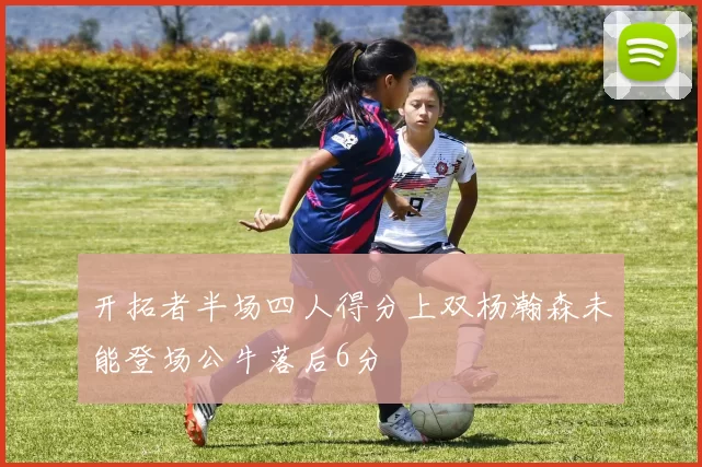开拓者半场四人得分上双杨瀚森未能登场公牛落后6分
