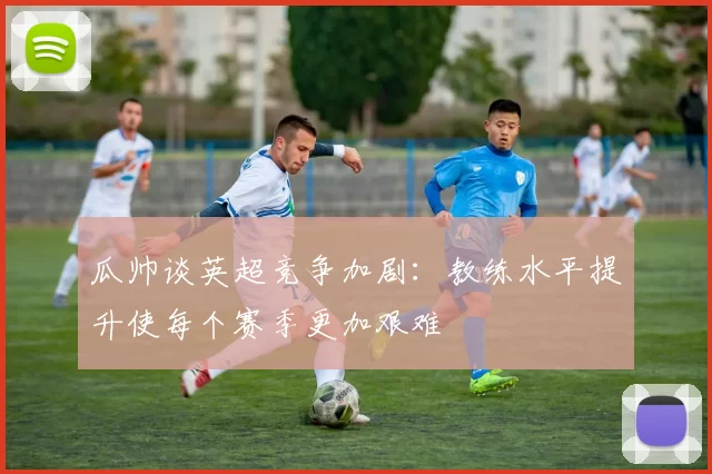 瓜帅谈英超竞争加剧：教练水平提升使每个赛季更加艰难