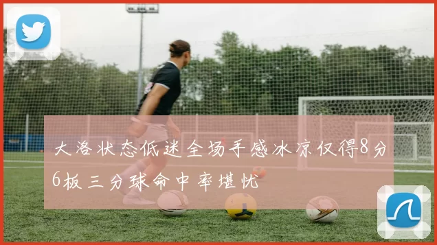 大洛状态低迷全场手感冰凉仅得8分6板三分球命中率堪忧