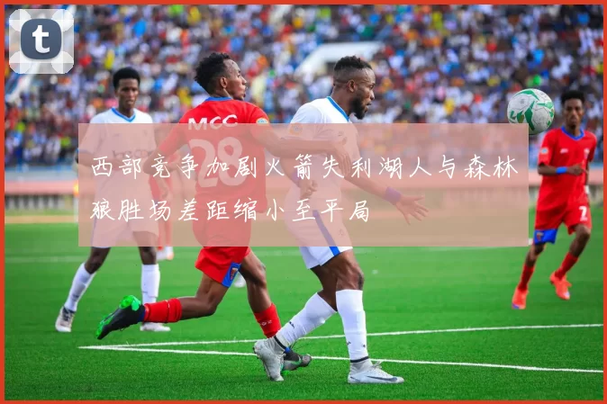 西部竞争加剧火箭失利湖人与森林狼胜场差距缩小至平局